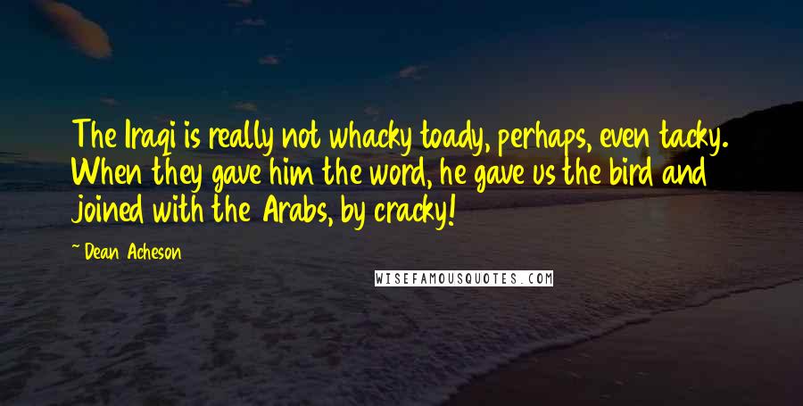 Dean Acheson Quotes: The Iraqi is really not whacky toady, perhaps, even tacky. When they gave him the word, he gave us the bird and joined with the Arabs, by cracky!