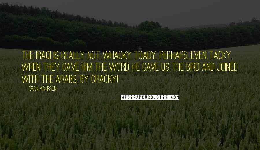 Dean Acheson Quotes: The Iraqi is really not whacky toady, perhaps, even tacky. When they gave him the word, he gave us the bird and joined with the Arabs, by cracky!