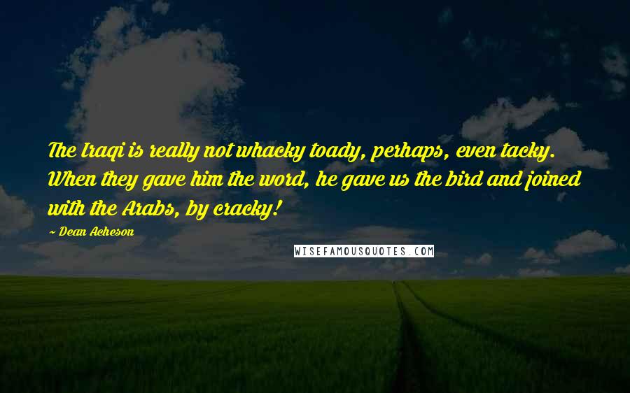 Dean Acheson Quotes: The Iraqi is really not whacky toady, perhaps, even tacky. When they gave him the word, he gave us the bird and joined with the Arabs, by cracky!