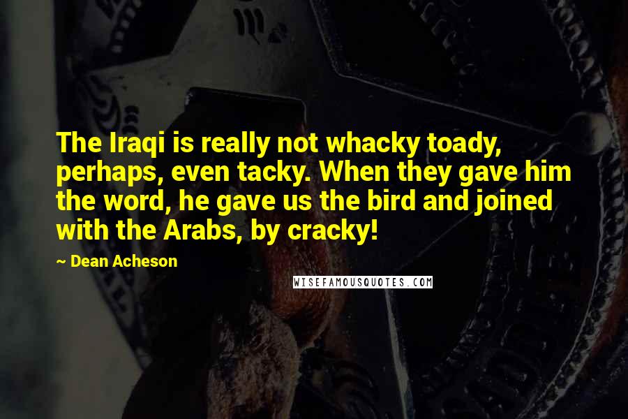 Dean Acheson Quotes: The Iraqi is really not whacky toady, perhaps, even tacky. When they gave him the word, he gave us the bird and joined with the Arabs, by cracky!