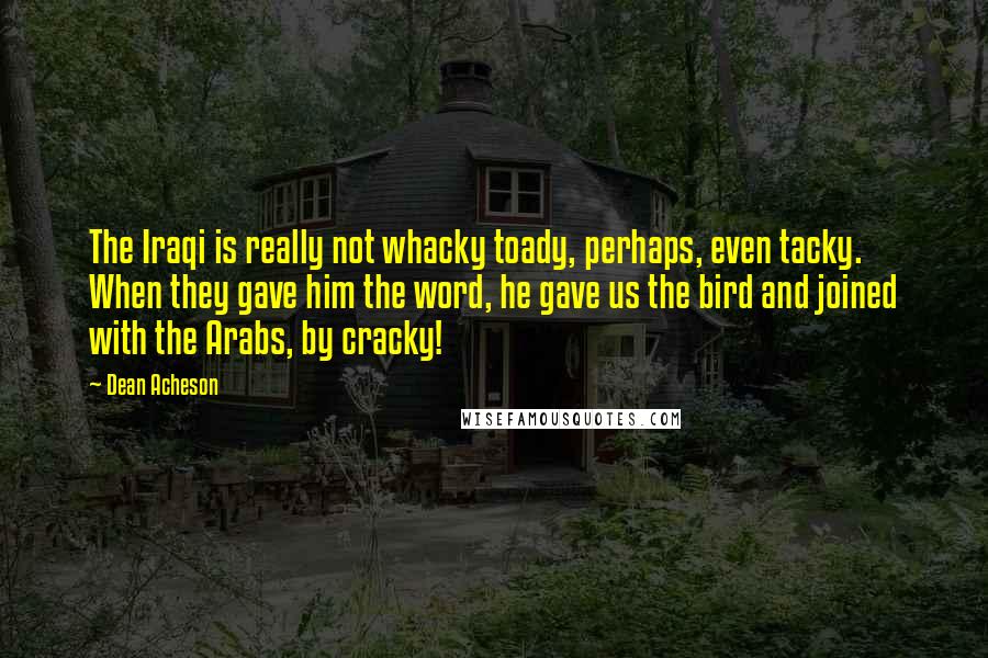 Dean Acheson Quotes: The Iraqi is really not whacky toady, perhaps, even tacky. When they gave him the word, he gave us the bird and joined with the Arabs, by cracky!