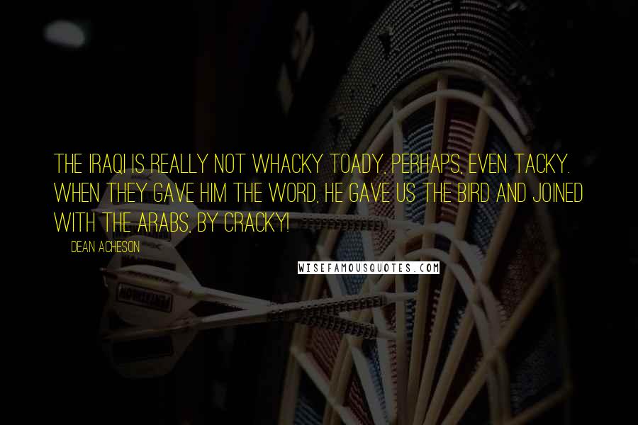 Dean Acheson Quotes: The Iraqi is really not whacky toady, perhaps, even tacky. When they gave him the word, he gave us the bird and joined with the Arabs, by cracky!