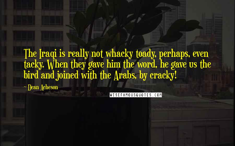 Dean Acheson Quotes: The Iraqi is really not whacky toady, perhaps, even tacky. When they gave him the word, he gave us the bird and joined with the Arabs, by cracky!