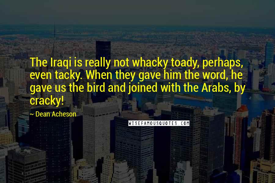 Dean Acheson Quotes: The Iraqi is really not whacky toady, perhaps, even tacky. When they gave him the word, he gave us the bird and joined with the Arabs, by cracky!