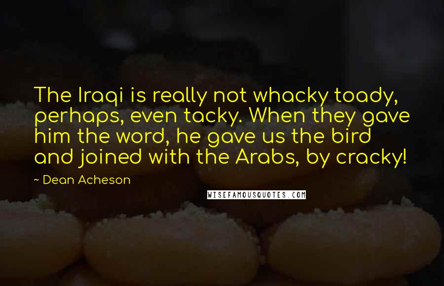 Dean Acheson Quotes: The Iraqi is really not whacky toady, perhaps, even tacky. When they gave him the word, he gave us the bird and joined with the Arabs, by cracky!