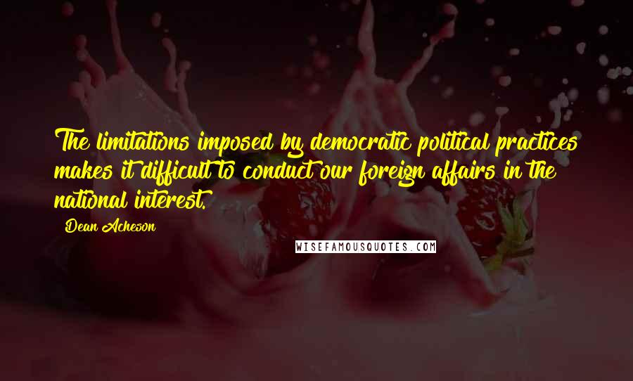 Dean Acheson Quotes: The limitations imposed by democratic political practices makes it difficult to conduct our foreign affairs in the national interest.