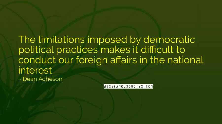 Dean Acheson Quotes: The limitations imposed by democratic political practices makes it difficult to conduct our foreign affairs in the national interest.