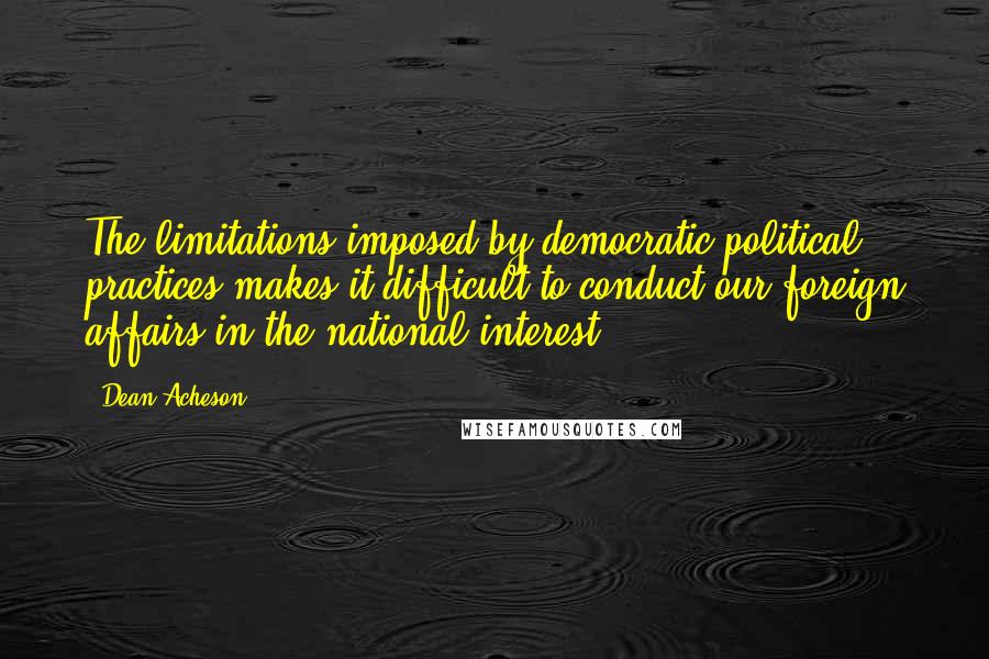 Dean Acheson Quotes: The limitations imposed by democratic political practices makes it difficult to conduct our foreign affairs in the national interest.