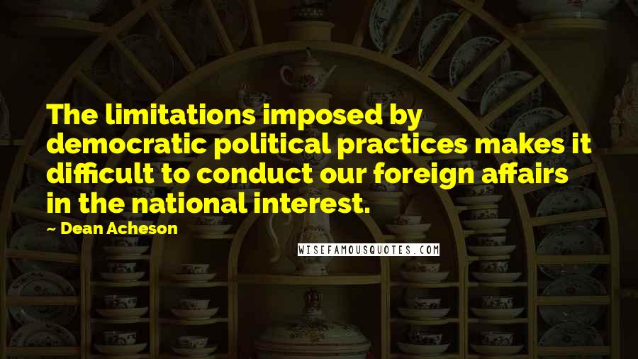 Dean Acheson Quotes: The limitations imposed by democratic political practices makes it difficult to conduct our foreign affairs in the national interest.