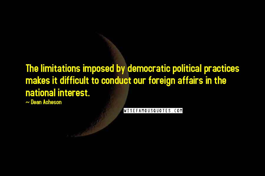 Dean Acheson Quotes: The limitations imposed by democratic political practices makes it difficult to conduct our foreign affairs in the national interest.