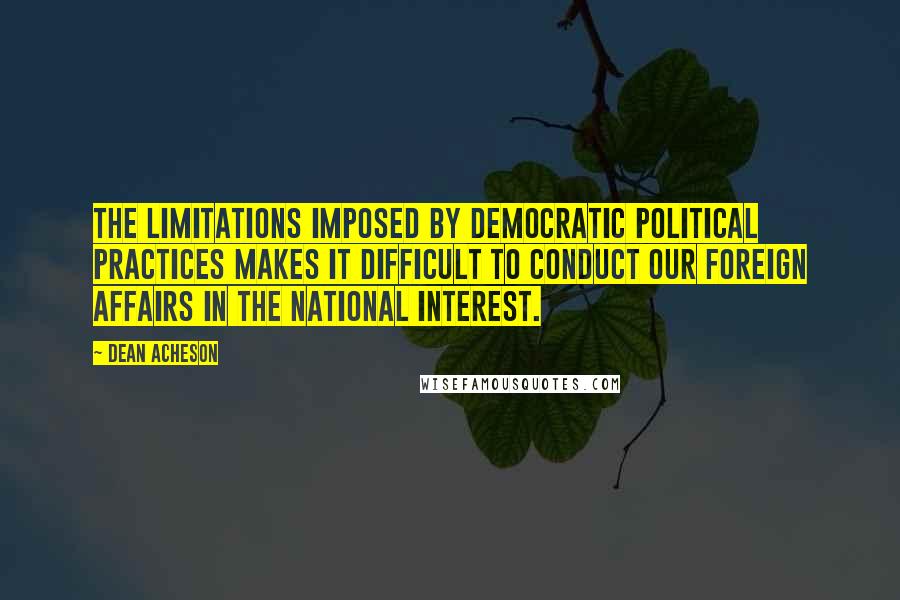 Dean Acheson Quotes: The limitations imposed by democratic political practices makes it difficult to conduct our foreign affairs in the national interest.