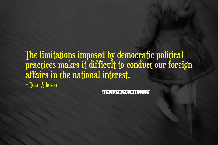 Dean Acheson Quotes: The limitations imposed by democratic political practices makes it difficult to conduct our foreign affairs in the national interest.
