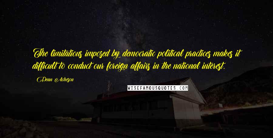 Dean Acheson Quotes: The limitations imposed by democratic political practices makes it difficult to conduct our foreign affairs in the national interest.