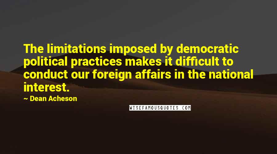 Dean Acheson Quotes: The limitations imposed by democratic political practices makes it difficult to conduct our foreign affairs in the national interest.