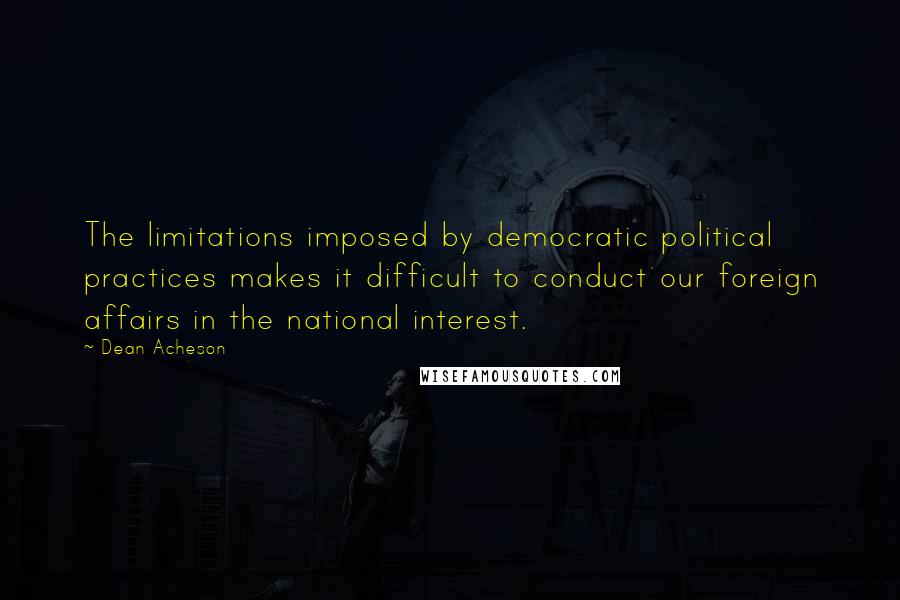 Dean Acheson Quotes: The limitations imposed by democratic political practices makes it difficult to conduct our foreign affairs in the national interest.