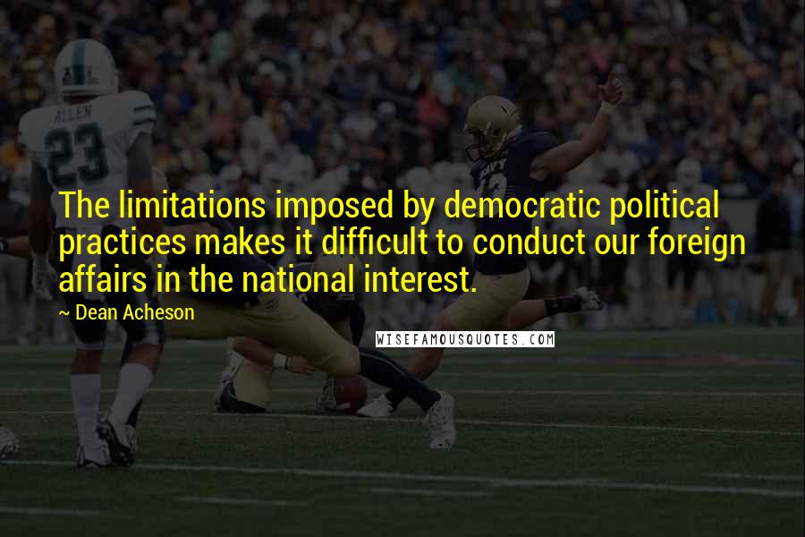 Dean Acheson Quotes: The limitations imposed by democratic political practices makes it difficult to conduct our foreign affairs in the national interest.