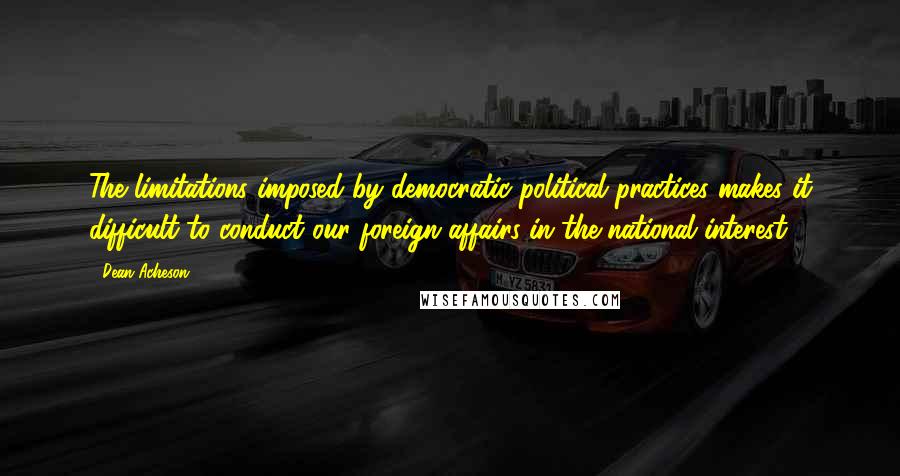 Dean Acheson Quotes: The limitations imposed by democratic political practices makes it difficult to conduct our foreign affairs in the national interest.