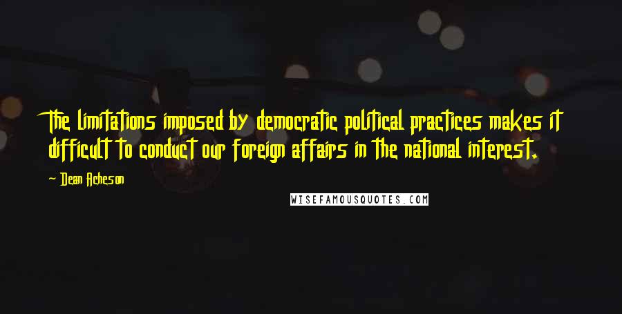 Dean Acheson Quotes: The limitations imposed by democratic political practices makes it difficult to conduct our foreign affairs in the national interest.