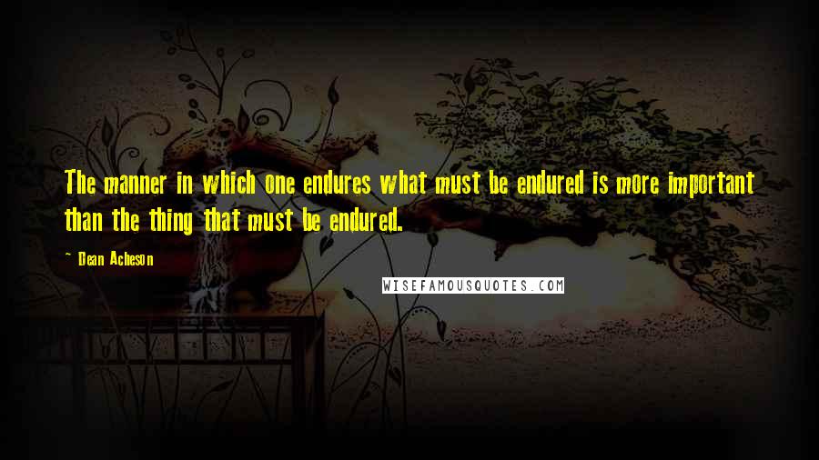 Dean Acheson Quotes: The manner in which one endures what must be endured is more important than the thing that must be endured.