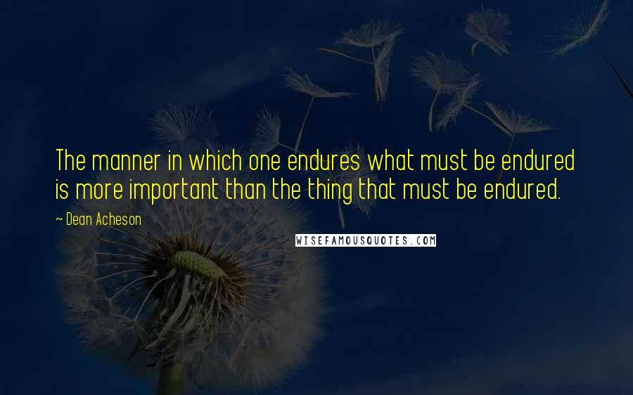 Dean Acheson Quotes: The manner in which one endures what must be endured is more important than the thing that must be endured.
