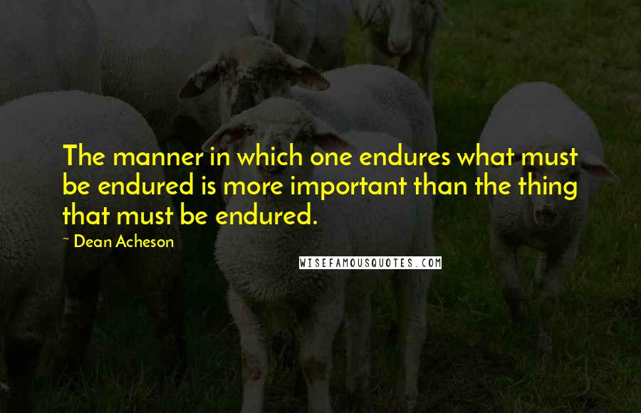 Dean Acheson Quotes: The manner in which one endures what must be endured is more important than the thing that must be endured.