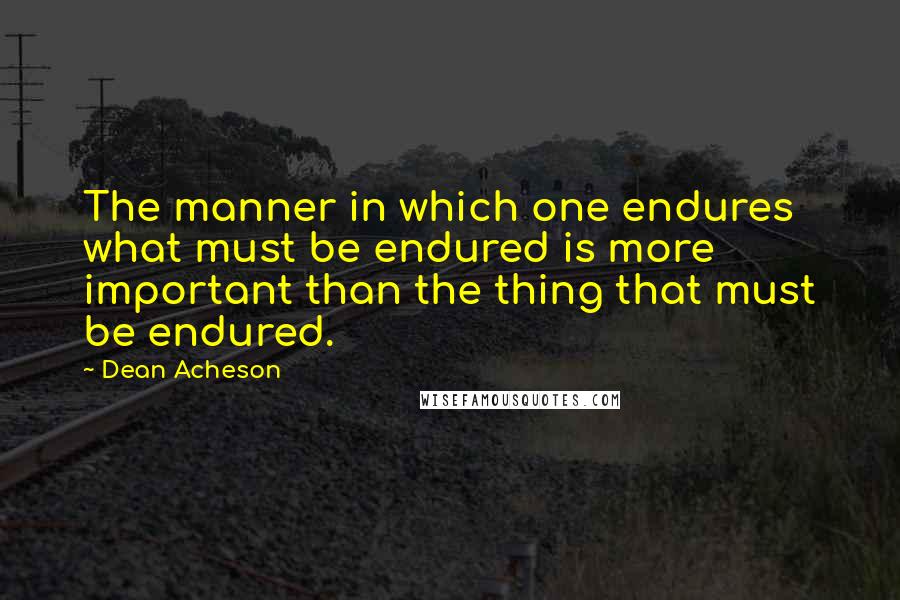 Dean Acheson Quotes: The manner in which one endures what must be endured is more important than the thing that must be endured.