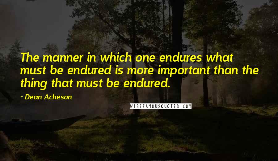 Dean Acheson Quotes: The manner in which one endures what must be endured is more important than the thing that must be endured.