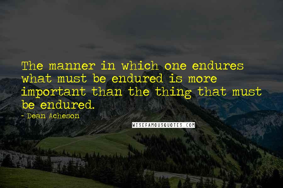 Dean Acheson Quotes: The manner in which one endures what must be endured is more important than the thing that must be endured.