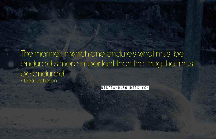 Dean Acheson Quotes: The manner in which one endures what must be endured is more important than the thing that must be endured.