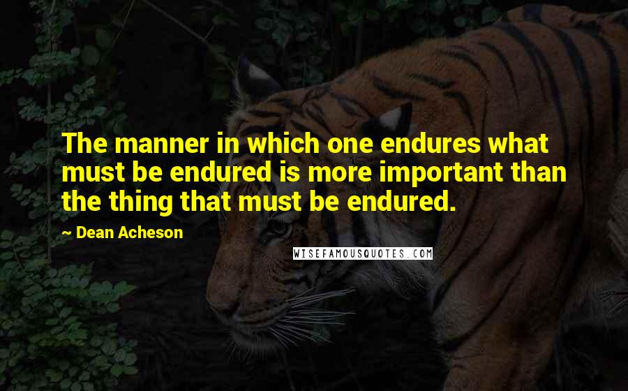 Dean Acheson Quotes: The manner in which one endures what must be endured is more important than the thing that must be endured.