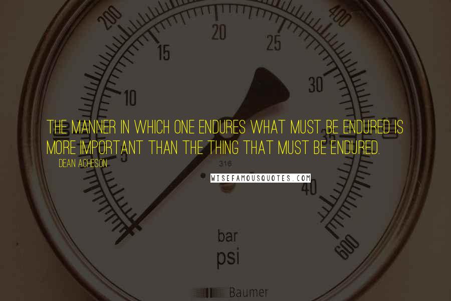 Dean Acheson Quotes: The manner in which one endures what must be endured is more important than the thing that must be endured.