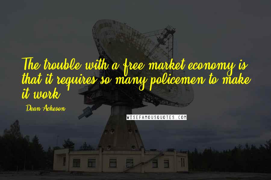 Dean Acheson Quotes: The trouble with a free market economy is that it requires so many policemen to make it work.