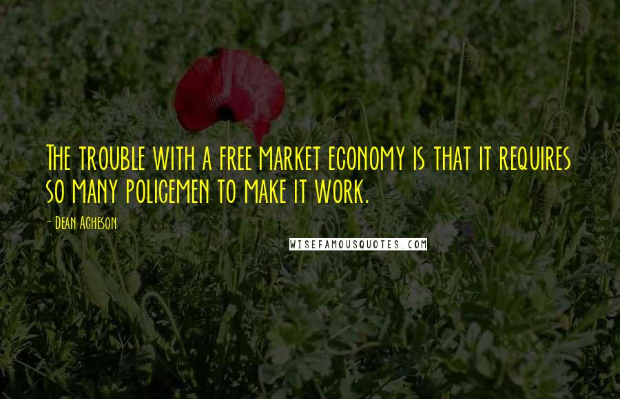 Dean Acheson Quotes: The trouble with a free market economy is that it requires so many policemen to make it work.