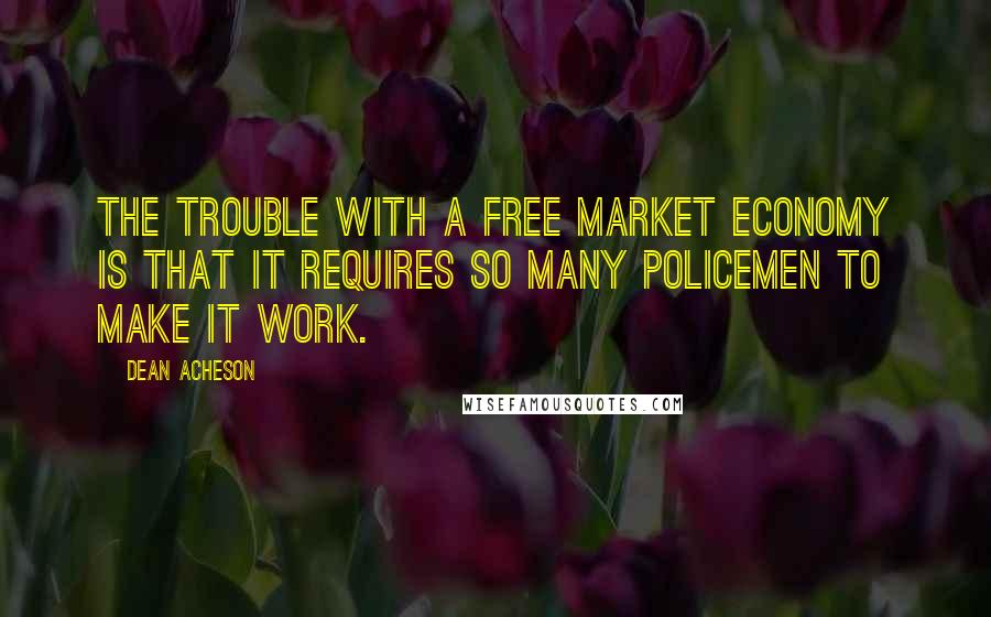 Dean Acheson Quotes: The trouble with a free market economy is that it requires so many policemen to make it work.