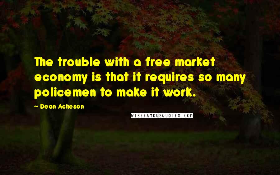 Dean Acheson Quotes: The trouble with a free market economy is that it requires so many policemen to make it work.