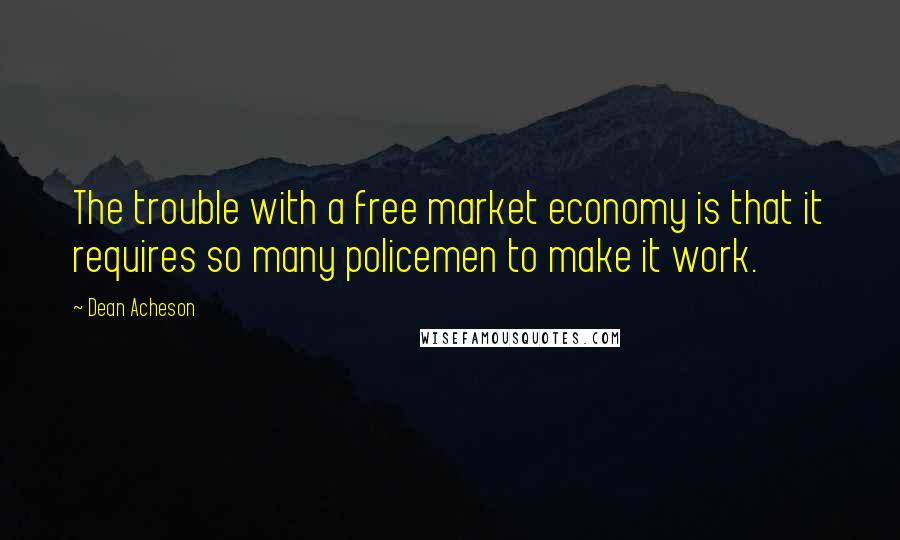 Dean Acheson Quotes: The trouble with a free market economy is that it requires so many policemen to make it work.
