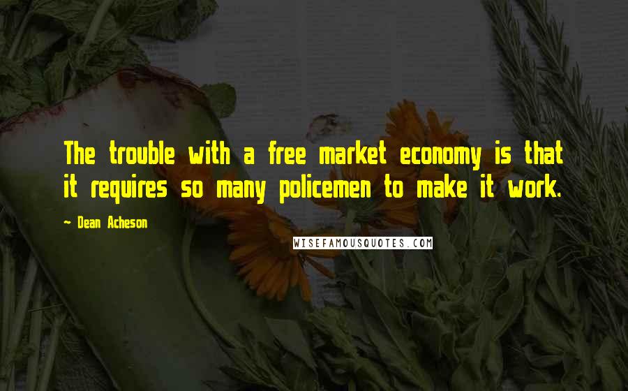 Dean Acheson Quotes: The trouble with a free market economy is that it requires so many policemen to make it work.