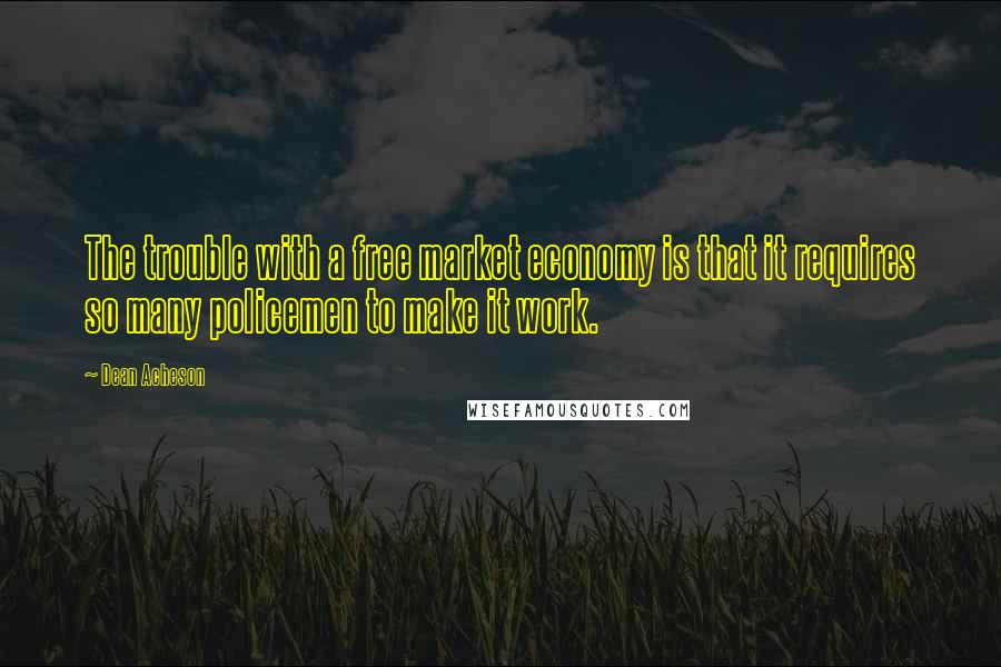 Dean Acheson Quotes: The trouble with a free market economy is that it requires so many policemen to make it work.