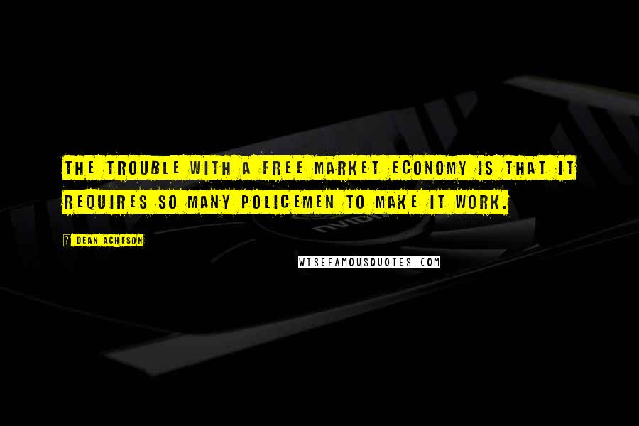 Dean Acheson Quotes: The trouble with a free market economy is that it requires so many policemen to make it work.