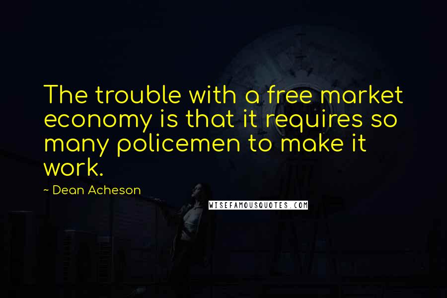 Dean Acheson Quotes: The trouble with a free market economy is that it requires so many policemen to make it work.