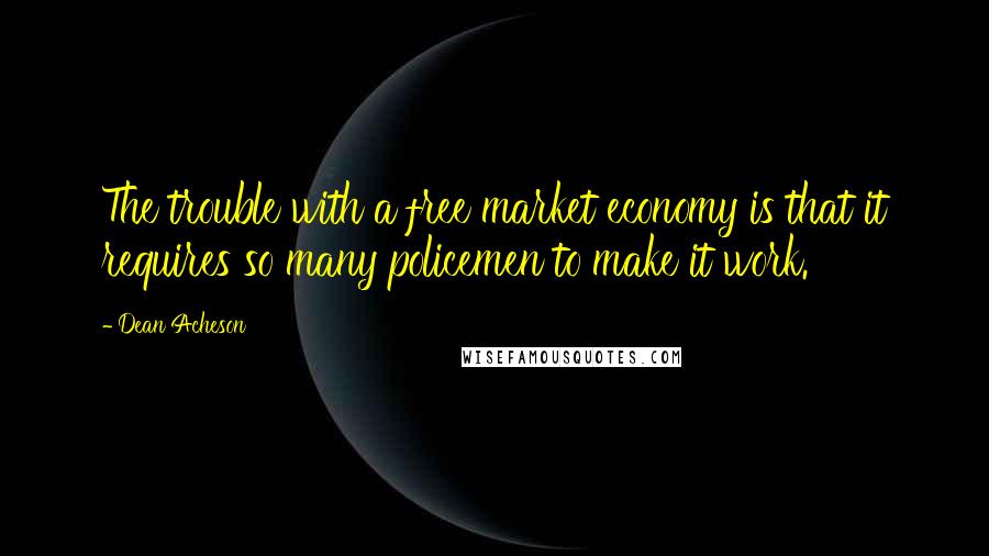 Dean Acheson Quotes: The trouble with a free market economy is that it requires so many policemen to make it work.