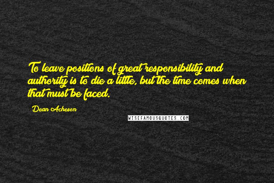 Dean Acheson Quotes: To leave positions of great responsibility and authority is to die a little, but the time comes when that must be faced.