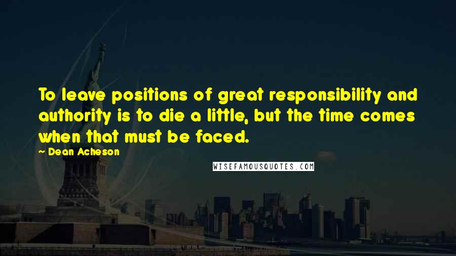 Dean Acheson Quotes: To leave positions of great responsibility and authority is to die a little, but the time comes when that must be faced.