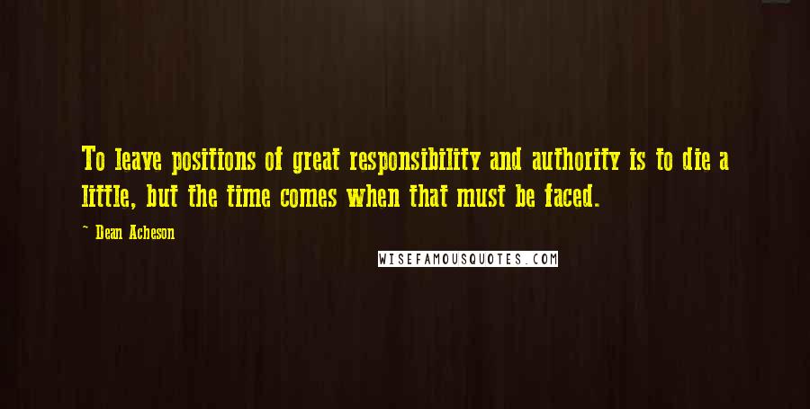 Dean Acheson Quotes: To leave positions of great responsibility and authority is to die a little, but the time comes when that must be faced.