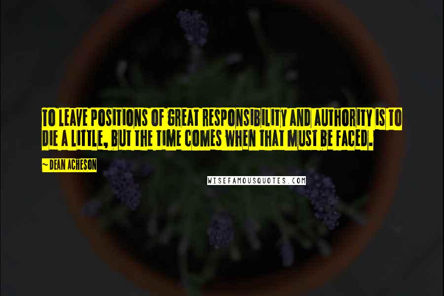 Dean Acheson Quotes: To leave positions of great responsibility and authority is to die a little, but the time comes when that must be faced.