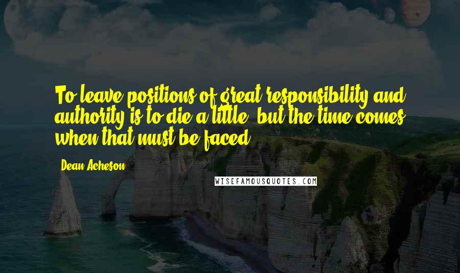 Dean Acheson Quotes: To leave positions of great responsibility and authority is to die a little, but the time comes when that must be faced.