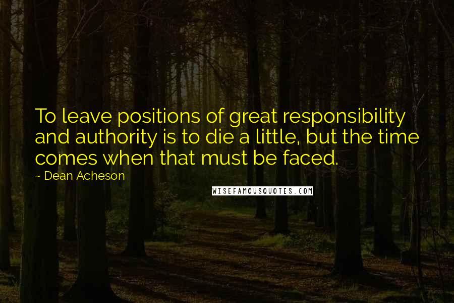 Dean Acheson Quotes: To leave positions of great responsibility and authority is to die a little, but the time comes when that must be faced.