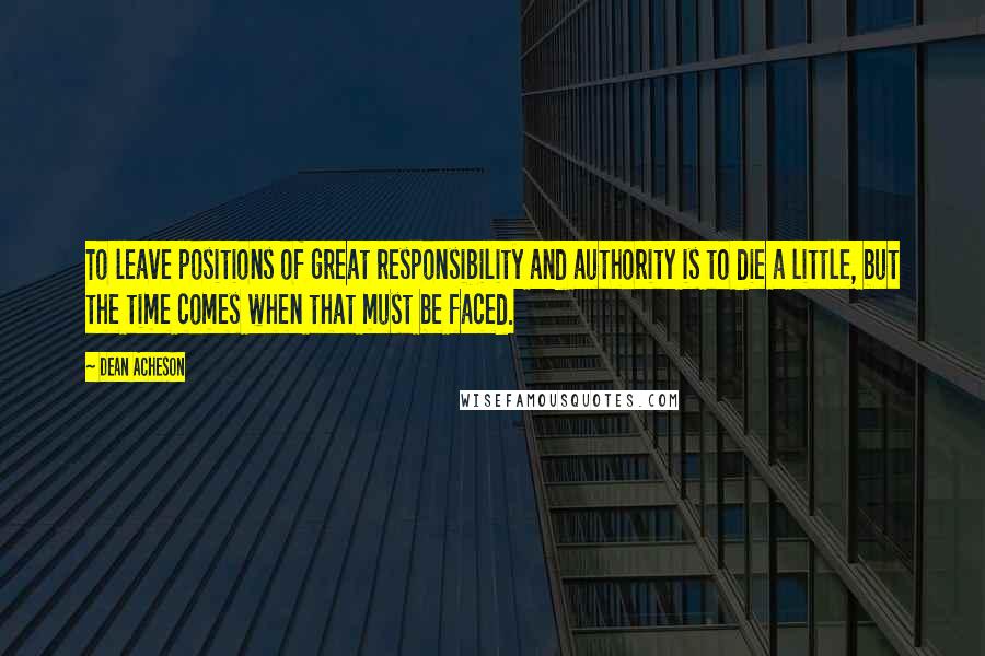 Dean Acheson Quotes: To leave positions of great responsibility and authority is to die a little, but the time comes when that must be faced.