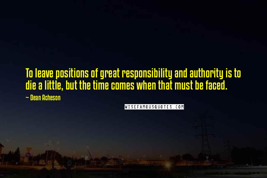 Dean Acheson Quotes: To leave positions of great responsibility and authority is to die a little, but the time comes when that must be faced.