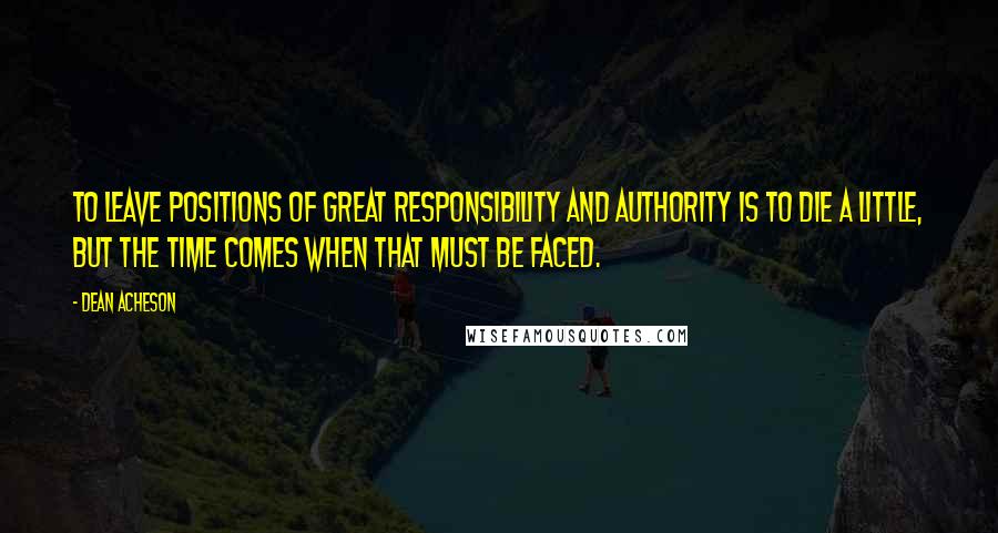 Dean Acheson Quotes: To leave positions of great responsibility and authority is to die a little, but the time comes when that must be faced.